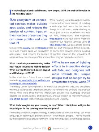I n technological and social terms, how do you think the web will evolve in
  the next few years?



“ An ecosystem of connec-
ted services makes building
apps easier, and reduces the
                                       We’re heading towards a Web of loosely
                                       connected services. Instead of building
                                       a web app that needs to do twenty
                                       things for customers, we’re starting to
burden of content input on             focus just on core workflows and rely
the shoulders of users as they         on APIs, integrations, and hopefully
can reuse profiles and con-            web intents in the near future. We stitch


      ”
                                       together our favorite services using If
tent.
                                       This Then That, we pass photo editing
tasks over to Aviary, we let Dropbox hold our stuff then grab it from desktop,
web, and mobile apps. An ecosystem of connected services makes building
apps easier, and reduces the burden of content input on the shoulders of
users as they can reuse profiles and content they’ve created elsewhere.

What trends do you see coming in the
near future in web and mobile design?
What do you think we’ll see in layout
                                          “
                                         The heavy use of lighting
                                       effects in interactive design
                                       will fade, and designers will
and UI design in 2013?                 move towards flat, simple
In the short term future I see a trend designs that no longer try to


                                                                              ”
towards an aesthetic that reflects an
                                       emulate the physical world.
honesty of our materials.
The heavy use of lighting effects in interactive design will fade, and designers
will move towards flat, simple designs that no longer try to emulate the physical
world. We’ll stop shoe-horning interaction design into illustrated physical
objects like books, radios, and calendars, and we’ll begin to move towards an
era of flat design that emphasizes legibility and usability.

What technologies are you training in now? Which disciplines will you be
focusing on in the coming months and years?
I’m not big on fetishizing technology. It empowers us to make things, but what
language, or techniques power a site isn’t what moves people. They’re moved
by the experience we create for them. I’ll be thinking about what makes people



             Web Design Trends 2013        Awwwards.com                         47
 