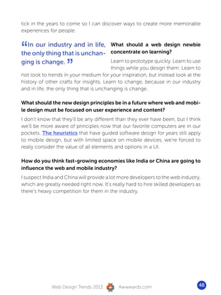 tick in the years to come so I can discover ways to create more memorable
experiences for people.



“ In our industry and in life, What should a web design newbie
the only thing that is unchan- concentrate on learning?

                    ”
ging is change.                Learn to prototype quickly. Learn to use
                                         things while you design them. Learn to
not look to trends in your medium for your inspiration, but instead look at the
history of other crafts for insights. Learn to change, because in our industry
and in life, the only thing that is unchanging is change.

What should the new design principles be in a future where web and mobi-
le design must be focused on user experience and content?
I don’t know that they’ll be any different than they ever have been, but I think
we’ll be more aware of principles now that our favorite computers are in our
pockets. The heuristics that have guided software design for years still apply
to mobile design, but with limited space on mobile devices, we’re forced to
really consider the value of all elements and options in a UI.

How do you think fast-growing economies like India or China are going to
influence the web and mobile industry?
I suspect India and China will provide a lot more developers to the web industry,
which are greatly needed right now. It’s really hard to hire skilled developers as
there’s heavy competition for them in the industry.




              Web Design Trends 2013        Awwwards.com                         48
 