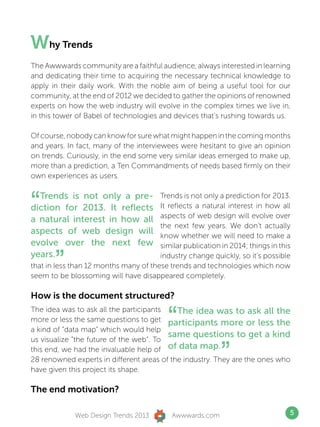 Why Trends
The Awwwards community are a faithful audience, always interested in learning
and dedicating their time to acquiring the necessary technical knowledge to
apply in their daily work. With the noble aim of being a useful tool for our
community, at the end of 2012 we decided to gather the opinions of renowned
experts on how the web industry will evolve in the complex times we live in,
in this tower of Babel of technologies and devices that’s rushing towards us.

Of course, nobody can know for sure what might happen in the coming months
and years. In fact, many of the interviewees were hesitant to give an opinion
on trends. Curiously, in the end some very similar ideas emerged to make up,
more than a prediction, a Ten Commandments of needs based firmly on their
own experiences as users.



“ Trends is not only a pre-
diction for 2013. It reflects
a natural interest in how all
                                       Trends is not only a prediction for 2013.
                                       It reflects a natural interest in how all
                                       aspects of web design will evolve over
                                       the next few years. We don’t actually
aspects of web design will             know whether we will need to make a
evolve over the next few               similar publication in 2014; things in this
years.
       ”                               industry change quickly, so it’s possible
that in less than 12 months many of these trends and technologies which now
seem to be blossoming will have disappeared completely.

How is the document structured?


                                           “
The idea was to ask all the participants    The idea was to ask all the
more or less the same questions to get participants more or less the
a kind of “data map” which would help
                                         same questions to get a kind
us visualize “the future of the web”. To
this end, we had the invaluable help of of data map.
                                                            ”
28 renowned experts in different areas of the industry. They are the ones who
have given this project its shape.

The end motivation?

              Web Design Trends 2013        Awwwards.com                         5
 