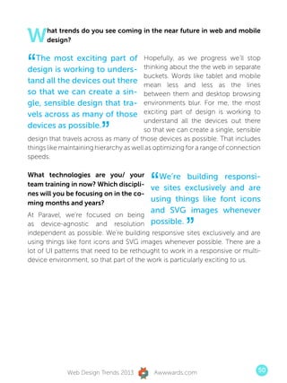 W     hat trends do you see coming in the near future in web and mobile
      design?



“ The most exciting part of
design is working to unders-
tand all the devices out there
                                         Hopefully, as we progress we’ll stop
                                         thinking about the the web in separate
                                         buckets. Words like tablet and mobile
                                         mean less and less as the lines
so that we can create a sin-             between them and desktop browsing
gle, sensible design that tra-           environments blur. For me, the most
vels across as many of those             exciting part of design is working to


                         ”
                                         understand all the devices out there
devices as possible.                     so that we can create a single, sensible
design that travels across as many of those devices as possible. That includes
things like maintaining hierarchy as well as optimizing for a range of connection
speeds.



                                          “
What technologies are you/ your      We’re building responsi-
team training in now? Which discipli-
                                   ve sites exclusively and are
nes will you be focusing on in the co-
ming months and years?
                                   using things like font icons
                                   and SVG images whenever
At Paravel, we’re focused on being
as device-agnostic and resolution possible.
                                                       ”
independent as possible. We’re building responsive sites exclusively and are
using things like font icons and SVG images whenever possible. There are a
lot of UI patterns that need to be rethought to work in a responsive or multi-
device environment, so that part of the work is particularly exciting to us.




             Web Design Trends 2013        Awwwards.com                         50
 