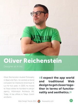 Oliver Reichenstein
Designer at iA Inc.




                                           “ I expect the app world
Oliver Reichenstein studied Philosophy
in Basel and Paris. He worked as brand
consultant for Interbrand Zintzmeyer 
                                           and traditional Web
Lux for four years. In 2003, he moved      design to get closer toge-
to Tokyo where he founded his design       ther in terms of functio-

                                                                 ”
agency, Information Architects (iA).
                                           nality and aesthetics.
Today, iA has offices in Tokyo, Zurich
and Berlin.

                  Web Design Trends 2013       Awwwards.com      51
 