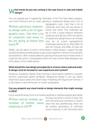 W     hat trends do you see coming in the near future in web and mobile
      design?

You can already see it happening. Mashable of the The Next Web, polygon.
com and Time.com bet on clean, generous, responsive design with a lot of
                                        typographic care. I bet that a lot of

“  Clean, generous, responsi- corporate and news site are going to
ve design with a lot of typo- follow that trend. The challenge will
graphic care. I bet that a lot be to find a good balance between
                                        cleanness and density. With the advent
of corporate and news si- of responsive design there is an entirely
tes are going to follow that new set of screen typographical
trend.
        ”
                                        challenges waiting for us. After Web 1.0
                                        aka the nineties and Web 2.0 aka the
2000s, we are about to enter a third phase in Web Design. I expect the app
world and traditional Web design to get closer together in terms of functionality
and aesthetics. With mobile platforms gaining more and more market share, it
might be that within a foreseeable future the main screen Web designers will
think about is the mobile phone.

What should the new design principles be in a future where web and mobi-
le design must be focused on user experience and content?
Simplicity. Scalability. Speed. Stop thinking in fixed widths, platforms, browser
versions, download speed standards. Responsive design is not just about
responsive layout grids and clever ways of dealing with big picture formats, it
is also about a new dimension of screen typography.

Can you pinpoint any visual trends or design elements that might emerge
in 2013?
I try to avoid thinking in terms of surface aesthetics. Interface design gets better


“
                                           the less you think in terms of style. But
    There will be another ge- from the technical conditions it seems
neration of further visual clear that also aesthetically, there will
simplicity in UID.
                      ”                    be another generation of furthered
                                           visual simplicity in UID. Microsoft went



              Web Design Trends 2013         Awwwards.com                          52
 