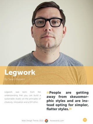 Legwork
By Sean Klassen




                                            “ People are getting
Legwork     was     born     from     the
understanding that you can build a
sustainable studio on the principles of
                                            away from skeuomor-
creativity, innovation and a DIY ethic.     phic styles and are ins-
                                            tead opting for simpler,
                                            flatter styles.
                                                               ”
                   Web Design Trends 2013       Awwwards.com       54
 