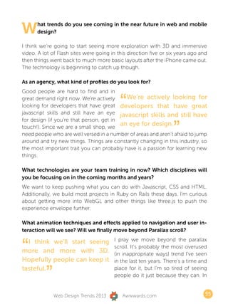 W     hat trends do you see coming in the near future in web and mobile
      design?

I think we’re going to start seeing more exploration with 3D and immersive
video. A lot of Flash sites were going in this direction five or six years ago and
then things went back to much more basic layouts after the iPhone came out.
The technology is beginning to catch up though.

As an agency, what kind of profiles do you look for?
Good people are hard to find and in
great demand right now. We’re actively
                                           “We’re actively looking for
looking for developers that have great developers that have great
javascript skills and still have an eye javascript skills and still have


                                                                   ”
for design (if you’re that person, get in
touch!). Since we are a small shop, we
                                          an eye for design.
need people who are well versed in a number of areas and aren’t afraid to jump
around and try new things. Things are constantly changing in this industry, so
the most important trait you can probably have is a passion for learning new
things.

What technologies are your team training in now? Which disciplines will
you be focusing on in the coming months and years?
We want to keep pushing what you can do with Javascript, CSS and HTML.
Additionally, we build most projects in Ruby on Rails these days. I’m curious
about getting more into WebGL and other things like three.js to push the
experience envelope further.

What animation techniques and effects applied to navigation and user in-
teraction will we see? Will we finally move beyond Parallax scroll?


“ I think we’ll start seeing            I pray we move beyond the parallax
                                        scroll. It’s probably the most overused
more and more with 3D.                  (in inappropriate ways) trend I’ve seen
Hopefully people can keep it            in the last ten years. There’s a time and
tasteful.
          ”                             place for it, but I’m so tired of seeing
                                        people do it just because they can. In


              Web Design Trends 2013        Awwwards.com                         55
 