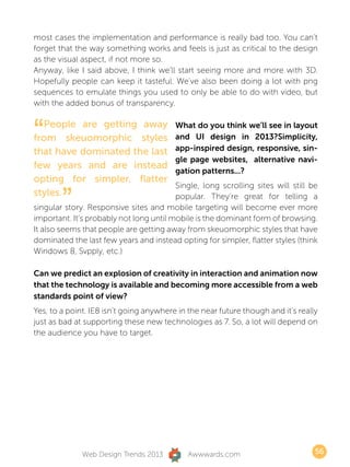 most cases the implementation and performance is really bad too. You can’t
forget that the way something works and feels is just as critical to the design
as the visual aspect, if not more so.
Anyway, like I said above, I think we’ll start seeing more and more with 3D.
Hopefully people can keep it tasteful. We’ve also been doing a lot with png
sequences to emulate things you used to only be able to do with video, but
with the added bonus of transparency.



“ People are getting away
from skeuomorphic styles
that have dominated the last
                                         What do you think we’ll see in layout
                                         and UI design in 2013?Simplicity,
                                         app-inspired design, responsive, sin-
                                         gle page websites, alternative navi-
few years and are instead
                                         gation patterns...?
opting for simpler, flatter
                                         Single, long scrolling sites will still be
styles.
        ”                                popular. They’re great for telling a
singular story. Responsive sites and mobile targeting will become ever more
important. It’s probably not long until mobile is the dominant form of browsing.
It also seems that people are getting away from skeuomorphic styles that have
dominated the last few years and instead opting for simpler, flatter styles (think
Windows 8, Svpply, etc.)

Can we predict an explosion of creativity in interaction and animation now
that the technology is available and becoming more accessible from a web
standards point of view?
Yes, to a point. IE8 isn’t going anywhere in the near future though and it’s really
just as bad at supporting these new technologies as 7. So, a lot will depend on
the audience you have to target.




              Web Design Trends 2013         Awwwards.com                         56
 