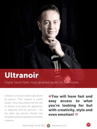 Ultranoir
Digital Savoir-Faire, most awarded studio on Awwwards




                                            “You will have fast and
Ultranoir is a human-sized studio driven
by passion. Their byword is ‘useful
design’, since they believe that the role
                                            easy access to what
of artwork is to serve the application,     you’re looking for but
its objectives and the end-user - not       with creativity, style and

                                                               ”
the other way around. Ultranoir has
                                            even emotion!
received numerous awards for its online
creations.

                   Web Design Trends 2013       Awwwards.com       57
 