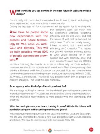 W     hat trends do you see coming in the near future in web and mobile
      design?

I’m not really into trends but I know what I would love to see in web design!
More experiences, more interactivity, more creativity!
During the last days of Flash, someone said the reason for its ending was
                                             that designers went too much into

“  We have to create some full experience websites, forgetting
new experiences with the efficiency and the end-user... and that
present and future techno- the future of web will be focused on
                                             utility now. That’s not totally wrong,
logy (HTML5, CSS3, JS, Web- I have to admit, but I want utility/
GL..) and devices. This will efficiency AND creativity. This means
be fully possible when 80% that you will have fast and easy access
of people use modern brow- to what you’re looking for in any

      ”
                                             support but with creativity, style and
sers.                                        even emotion! Now I can see HTML5
websites reaching the quality, in terms of interactivity, of Flash websites.
However, we should not recreate what was done in Flash some years ago (we
did this at Ultranoir and I think it’s part of the process). Now, we have to create
some new experiences with the present and future technology (HTML5, CSS3,
JS, WebGL..) and devices. This will be fully possible when 80% of people use
modern browsers. That’s not the case right now.

As an agency, what kind of profiles do you look for?
We are always looking for talented front-end developers with great experience
in producing advanced HTML websites and also with a strong creative approach.
What the market is really missing is more people who mix technology and
creativity.

What technologies are your team training in now? Which disciplines will
you befocusing on in the coming months and years?
We are always improving our skills in the usual trio: HTML5, CSS3 and Javascript.
We are very interested by Adobe’s new CSS properties such as CSS Regions
and Filters. We have to improve our skills on Canvas, SVG, 3D…



              Web Design Trends 2013         Awwwards.com                         58
 