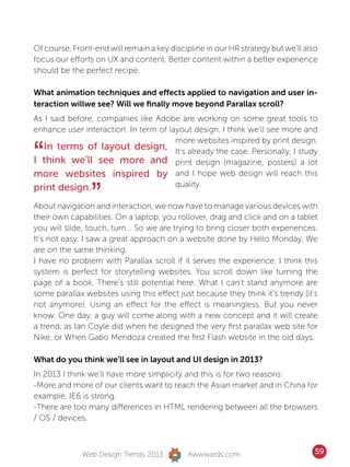 Of course, Front-end will remain a key discipline in our HR strategy but we’ll also
focus our efforts on UX and content. Better content within a better experience
should be the perfect recipe.

What animation techniques and effects applied to navigation and user in-
teraction willwe see? Will we finally move beyond Parallax scroll?
As I said before, companies like Adobe are working on some great tools to
enhance user interaction. In term of layout design, I think we’ll see more and


“
                                       more websites inspired by print design.
   In terms of layout design, It’s already the case. Personally, I study
I think we’ll see more and print design (magazine, posters) a lot
more websites inspired by and I hope web design will reach this

                ”
print design.                          quality.

About navigation and interaction, we now have to manage various devices with
their own capabilities. On a laptop, you rollover, drag and click and on a tablet
you will slide, touch, turn... So we are trying to bring closer both experiences.
It’s not easy. I saw a great approach on a website done by Hello Monday. We
are on the same thinking.
I have no problem with Parallax scroll if it serves the experience. I think this
system is perfect for storytelling websites. You scroll down like turning the
page of a book. There’s still potential here. What I can’t stand anymore are
some parallax websites using this effect just because they think it’s trendy (it’s
not anymore). Using an effect for the effect is meaningless. But you never
know. One day, a guy will come along with a new concept and it will create
a trend, as Ian Coyle did when he designed the very first parallax web site for
Nike, or When Gabo Mendoza created the first Flash website in the old days.

What do you think we’ll see in layout and UI design in 2013?
In 2013 I think we’ll have more simplicity and this is for two reasons:
-More and more of our clients want to reach the Asian market and in China for
example, IE6 is strong.
-There are too many differences in HTML rendering between all the browsers
/ OS / devices.



              Web Design Trends 2013         Awwwards.com                         59
 