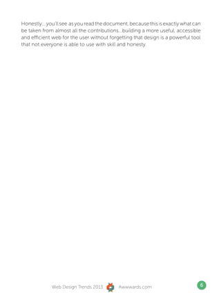 Honestly... you’ll see as you read the document, because this is exactly what can
be taken from almost all the contributions...building a more useful, accessible
and efficient web for the user without forgetting that design is a powerful tool
that not everyone is able to use with skill and honesty.




             Web Design Trends 2013        Awwwards.com                         6
 