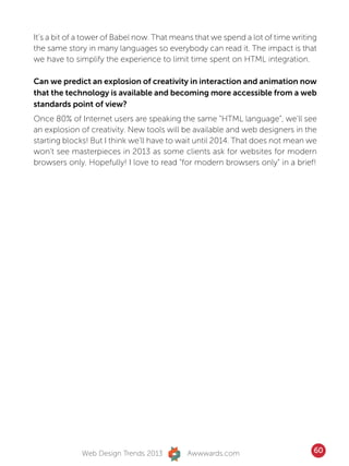 It’s a bit of a tower of Babel now. That means that we spend a lot of time writing
the same story in many languages so everybody can read it. The impact is that
we have to simplify the experience to limit time spent on HTML integration.

Can we predict an explosion of creativity in interaction and animation now
that the technology is available and becoming more accessible from a web
standards point of view?
Once 80% of Internet users are speaking the same “HTML language”, we’ll see
an explosion of creativity. New tools will be available and web designers in the
starting blocks! But I think we’ll have to wait until 2014. That does not mean we
won’t see masterpieces in 2013 as some clients ask for websites for modern
browsers only. Hopefully! I love to read “for modern browsers only” in a brief!




              Web Design Trends 2013        Awwwards.com                         60
 