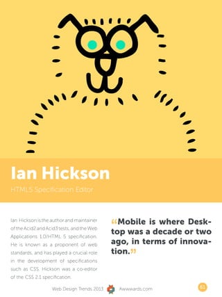 Ian Hickson
HTML5 Specification Editor




                                            “ Mobile is where Desk-
Ian Hickson is the author and maintainer
of the Acid2 and Acid3 tests, and the Web
Applications 1.0/HTML 5 specification.
                                            top was a decade or two
He is known as a proponent of web           ago, in terms of innova-
standards, and has played a crucial role
in the development of specifications
such as CSS. Hickson was a co-editor
                                            tion.
                                                   ”
of the CSS 2.1 specification.

                   Web Design Trends 2013       Awwwards.com     61
 