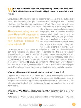 W     hat will the trends be in web programming (front- and back-end)?
      Which languages or frameworks will gain more converts in the near
future?

Languages and frameworks pop up, become fashionable, and die out quicker
than I can actually keep up. In practice what matters is using frameworks that do
what you need. Sometimes using the ancient “crufty” languages is a better idea
than using the new hotness, because it’s more reliable. A lot of programmers
                                          these days use scripting languages and


“ “ ”
   Sometimes using the an- languages with automatic memory
cient crufty languages is management, weak typing, and so
a better idea than using the
                                          forth, because they let you get stuff off
                                          the ground quicker than anything else,
new hotness, because it’s but there is often a cost, usually in either

    ”
more reliable.                            performance (the system doing stuff
                                          tends to be expensive in terms of CPU
cycles and memory), maintenance (strongly-typed, more structured languages
can have compilers that catch errors at compile time that are ridiculously
time-consuming to catch at runtime), or support (newer languages might not
survive the next wave of new cool tech, leaving you with legacy code on an
unmaintained toolchain). Often these tradeoffs are the right ones to make -
these languages really do let you get something off the ground way faster, and
that matters (after all, if you don’t ship, it doesn’t matter what language you
used). It’s really something each engineering team has to carefully consider.

What should a newbie web developer concentrate on learning?
Depends what they want to do. There are far more technologies available for
developing Web solutions now than any one person could possibly learn at
this point, so one has to figure out what area one wants to specialise in - user
interface, graphics, back end, networking, storage, computation, etc - and just
work on that.

W3C, WHATWG, Mozilla, Adobe, Google...What have they got in store for
2013?
As far as WHATWG goes, we’ve been expanding to more than just HTML, with



              Web Design Trends 2013         Awwwards.com                         62
 