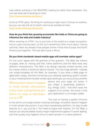 new editors working in the WHATWG mailing list rather than elsewhere. You
can see what we’re working on here:
http://www.whatwg.org/specs/

As far as HTML goes, the thing I’m working on right now is Canvas on workers,
but you can see the list of what’s next to be worked on here:
http://www.whatwg.org/issues/

How do you think fast-growing economies like India or China are going to
influence the web and mobile industry?
When working on HTML I try to just look at the world as a single ecosystem,
not on a per-country basis, so this isn’t something I think much about. Having
said that, there are already more people online in Asia than Europe and North
America put together. The real dark horse is Africa.

Do you think standards-based mobile apps will overtake native apps?
I’m not sure I agree with the premise of the question. The Web has trillions
of pages, after all. Having said that, native platforms and the Web have very
different characteristics. The Web is by design radically vendor-neutral, and
(to a lesser extent in practice) device-neutral. This has huge benefits: nobody
can single-handedly kill the Web, for example. If you write a Web page or
application today, and then tomorrow your desktop operating system vendor
or your mobile phone handset vendor goes bankrupt, you can just buy another


“
                                         device and your page still works. If
   Innovation doesn’t happen
                                         you target a proprietary platform -
in multi-vendor discussions. e.g. Amiga, OS/2 - that then loses the
If you have a proprietary pla- support of its vendor, the result is that
tform, it’s easy to add featu- your application is no longer usable.
res to it.
          ”                              The cost of having a system immune
to the whims of a single vendor is that by and large, innovation doesn’t happen
in multi-vendor discussions. If you have a proprietary platform, it’s easy to add
features to it: you just do it. No need to argue with anyone. On the Web, a
feature can only be added if every major implementor agrees it’s worth adding,
and that usually only happens once it’s been proven in a native platform.



              Web Design Trends 2013       Awwwards.com                         63
 