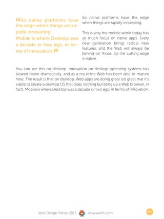 “
                                        So native platforms have the edge
  So native platforms have              when things are rapidly innovating.
the edge when things are ra-
pidly innovating.                       This is why the mobile world today has
Mobile is where Desktop was             so much focus on native apps. Every
a decade or two ago, in ter-            new generation brings radical new


                      ”
                                        features, and the Web will always be
ms of innovation.                       behind on those. So the cutting edge
                                        is native.

You can see this on desktop: innovation on desktop operating systems has
slowed down dramatically, and as a result the Web has been able to mature
here. The result is that on desktop, Web apps are doing great (so great that it’s
viable to create a desktop OS that does nothing but bring up a Web browser, in
fact). Mobile is where Desktop was a decade or two ago, in terms of innovation.




             Web Design Trends 2013        Awwwards.com                         64
 