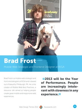 Brad Frost
Mobile Web Strategist and Frontend Designer at R/GA




                                              “2013 will be the Year
Brad Frost is a mobile web strategist and
front-end designer at R/GA and is based
out of beautiful Pittsburgh, PA. He is the
                                             of Performance. People
creator of Mobile Web Best Practices, a      are increasingly intole-
resource site aimed at helping people        rant with slowness in any

                                                              ”
create great mobile and responsive web
                                             experience.
experiences.




                    Web Design Trends 2013     Awwwards.com        65
 