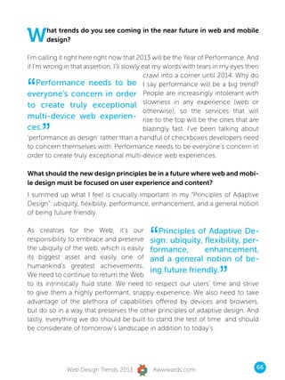 W     hat trends do you see coming in the near future in web and mobile
      design?

I’m calling it right here right now that 2013 will be the Year of Performance. And
if I’m wrong in that assertion, I’ll slowly eat my words with tears in my eyes then
                                            crawl into a corner until 2014. Why do

“    Performance needs to be I say performance will be a big trend?
everyone’s concern in order People are increasingly intolerant with
to create truly exceptional slowness in any experience (web or
                                            otherwise), so the services that will
multi-device web experien- rise to the top will be the ones that are
ces.
     ”                                      blazingly fast. I’ve been talking about
‘performance as design’ rather than a handful of checkboxes developers need
to concern themselves with. Performance needs to be everyone’s concern in
order to create truly exceptional multi-device web experiences.

What should the new design principles be in a future where web and mobi-
le design must be focused on user experience and content?
I summed up what I feel is crucially important in my “Principles of Adaptive
Design”: ubiquity, flexibility, performance, enhancement, and a general notion
of being future friendly.

As creators for the Web, it’s our
                                            “ Principles of Adaptive De-
responsibility to embrace and preserve sign: ubiquity, flexibility, per-
the ubiquity of the web, which is easily formance,           enhancement,
its biggest asset and easily one of and a general notion of be-


                                                                    ”
humankind’s greatest achievements.
                                           ing future friendly.
We need to continue to return the Web
to its intrinsically fluid state. We need to respect our users’ time and strive
to give them a highly performant, snappy experience. We also need to take
advantage of the plethora of capabilities offered by devices and browsers,
but do so in a way that preserves the other principles of adaptive design. And
lastly, everything we do should be built to stand the test of time and should
be considerate of tomorrow’s landscape in addition to today’s.




              Web Design Trends 2013         Awwwards.com                         66
 