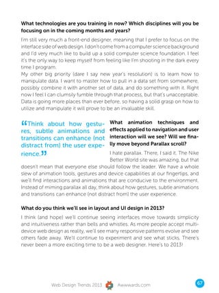 What technologies are you training in now? Which disciplines will you be
focusing on in the coming months and years?
I’m still very much a front-end designer, meaning that I prefer to focus on the
interface side of web design. I don’t come from a computer science background
and I’d very much like to build up a solid computer science foundation. I feel
it’s the only way to keep myself from feeling like I’m shooting in the dark every
time I program.
My other big priority (dare I say new year’s resolution) is to learn how to
manipulate data. I want to master how to pull in a data set from somewhere,
possibly combine it with another set of data, and do something with it. Right
now I feel I can clumsily fumble through that process, but that’s unacceptable.
Data is going more places than ever before, so having a solid grasp on how to
utilize and manipulate it will prove to be an invaluable skill.



“  Think about how gestu-                What animation techniques and
res, subtle animations and               effects applied to navigation and user
transitions can enhance (not             interaction will we see? Will we fina-
distract from) the user expe-            lly move beyond Parallax scroll?


         ”
rience.                                  I hate parallax. There, I said it. The Nike
                                         Better World site was amazing, but that
doesn’t mean that everyone else should follow the leader. We have a whole
slew of animation tools, gestures and device capabilities at our fingertips, and
we’ll find interactions and animations that are conducive to the environment.
Instead of miming parallax all day, think about how gestures, subtle animations
and transitions can enhance (not distract from) the user experience.

What do you think we’ll see in layout and UI design in 2013?
I think (and hope) we’ll continue seeing interfaces move towards simplicity
and intuitiveness rather than bells and whistles. As more people accept multi-
device web design as reality, we’ll see many responsive patterns evolve and see
others fade away. We’ll continue to experiment and see what sticks. There’s
never been a more exciting time to be a web designer. Here’s to 2013!




              Web Design Trends 2013         Awwwards.com                          67
 