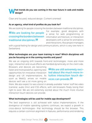 W     hat trends do you see coming in the near future in web and mobile
      design?

Clear and focused, reduced design. Content oriented!

As an agency, what kind of profiles do you look for?
We are looking for people crossing the borders between traditional disciplines.


“
                                       For example: good designers with
   We are looking for people a sense for web programming or
crossing the borders between information architecture, or interaction
traditional disciplines.
                             ”         developers with a sense for animations
                                       and interactions. Also project managers
with a good feeling for design and communications, which is very rare here in
Switzerland.

What technologies are your team training in now? Which disciplines will
you be focusing on in the coming months and years?
We see an ongoing shift towards front-end technologies: more and more
logic, interaction and visual effects are handled dynamically on the client side.
Browsers and devices are becoming
faster and more powerful, opening new
                                           “  We are still extremely exci-
opportunities for innovative interaction ted about the much more in-
design and UX implementations. As tuitive interaction touch de-


                                                                    ”
soon as WebGL arrives on mobile vices can provide.
devices we’ll see a lot more going on
there. We also expect to see a boost in already available ‘native’ stuff like video
(camera), audio (mic) and CSS effects, with old browsers finally losing their
right to exist. We are still extremely excited about the much more intuitive
interaction touch devices can provide.

What technologies will be used for mobile app development?
The best experience is still achieved with native implementations. If the
divergence of mobile operating systems continues, we expect a growth in
cross-device technologies- that technology should be the browser. This
requires a certain common alignment in features, performance and rendering


              Web Design Trends 2013         Awwwards.com                         69
 