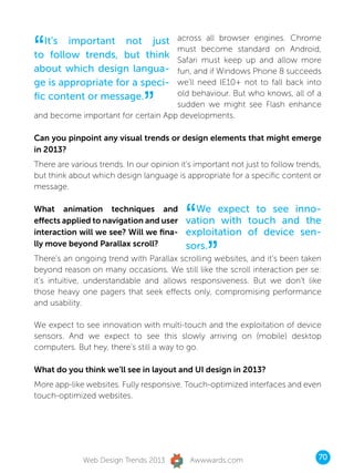 “  It’s important not just          across all browser engines. Chrome
                                    must become standard on Android,
to follow trends, but think         Safari must keep up and allow more
about which design langua-          fun, and if Windows Phone 8 succeeds
ge is appropriate for a speci-      we’ll need IE10+ not to fall back into


                               ”
fic content or message.             old behaviour. But who knows, all of a
                                    sudden we might see Flash enhance
and become important for certain App developments.

Can you pinpoint any visual trends or design elements that might emerge
in 2013?
There are various trends. In our opinion it’s important not just to follow trends,
but think about which design language is appropriate for a specific content or
message.

What animation techniques and
effects applied to navigation and user
interaction will we see? Will we fina-
                                           “ We expect to see inno-
                                           vation with touch and the
                                           exploitation of device sen-

                                                 ”
lly move beyond Parallax scroll?           sors.
There’s an ongoing trend with Parallax scrolling websites, and it’s been taken
beyond reason on many occasions. We still like the scroll interaction per se:
it’s intuitive, understandable and allows responsiveness. But we don’t like
those heavy one pagers that seek effects only, compromising performance
and usability.

We expect to see innovation with multi-touch and the exploitation of device
sensors. And we expect to see this slowly arriving on (mobile) desktop
computers. But hey, there’s still a way to go.

What do you think we’ll see in layout and UI design in 2013?
More app-like websites. Fully responsive. Touch-optimized interfaces and even
touch-optimized websites.




              Web Design Trends 2013        Awwwards.com                         70
 