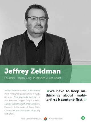 Jeffrey Zeldman
Founder, Happy Cog. Publisher, A List Apart.




                                           “  We have to keep on-
Jeffrey Zeldman is one of the world’s
most renowned personalities in Web.
Guru of Web standards Zeldman is
                                           thinking about mobi-
also Founder, Happy Cog™ studios.
Author, Designing With Web Standards.
Publisher, A List Apart, A Book Apart.
                                           le-first  content-first.
                                                                      ”
Co-founder, An Event Apart. Host, Big
Web Show.

                  Web Design Trends 2013     Awwwards.com        71
 