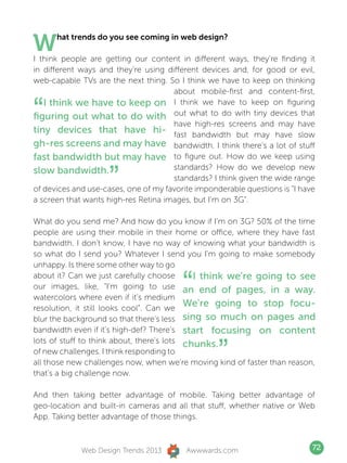 W     hat trends do you see coming in web design?

I think people are getting our content in different ways, they’re finding it
in different ways and they’re using different devices and, for good or evil,
web-capable TVs are the next thing. So I think we have to keep on thinking
                                      about mobile-first and content-first,


“  I think we have to keep on I think we have to keep on figuring
figuring out what to do with out what to do with tiny devices that
                                      have high-res screens and may have
tiny devices that have hi- fast bandwidth but may have slow
gh-res screens and may have bandwidth. I think there’s a lot of stuff
fast bandwidth but may have to figure out. How do we keep using

                    ”
slow bandwidth.                       standards? How do we develop new
                                      standards? I think given the wide range
of devices and use-cases, one of my favorite imponderable questions is “I have
a screen that wants high-res Retina images, but I’m on 3G”.

What do you send me? And how do you know if I’m on 3G? 50% of the time
people are using their mobile in their home or office, where they have fast
bandwidth. I don’t know, I have no way of knowing what your bandwidth is
so what do I send you? Whatever I send you I’m going to make somebody
unhappy. Is there some other way to go
about it? Can we just carefully choose
                                         “   I think we’re going to see
our images, like, “I’m going to use an end of pages, in a way.
watercolors where even if it’s medium
                                           We’re going to stop focu-
resolution, it still looks cool”. Can we
blur the background so that there’s less sing so much on pages and
bandwidth even if it’s high-def? There’s start focusing on content


                                                   ”
lots of stuff to think about, there’s lots chunks.
of new challenges. I think responding to
all those new challenges now, when we’re moving kind of faster than reason,
that’s a big challenge now.

And then taking better advantage of mobile. Taking better advantage of
geo-location and built-in cameras and all that stuff, whether native or Web
App. Taking better advantage of those things.



             Web Design Trends 2013       Awwwards.com                       72
 