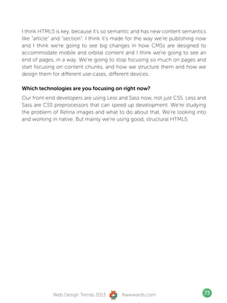 I think HTML5 is key, because it’s so semantic and has new content semantics
like “article” and “section”. I think it’s made for the way we’re publishing now
and I think we’re going to see big changes in how CMSs are designed to
accommodate mobile and orbital content and I think we’re going to see an
end of pages, in a way. We’re going to stop focusing so much on pages and
start focusing on content chunks, and how we structure them and how we
design them for different use-cases, different devices.

Which technologies are you focusing on right now?
Our front-end developers are using Less and Sass now, not just CSS. Less and
Sass are CSS preprocessors that can speed up development. We’re studying
the problem of Retina images and what to do about that. We’re looking into
and working in native. But mainly we’re using good, structural HTML5.




             Web Design Trends 2013        Awwwards.com                        73
 
