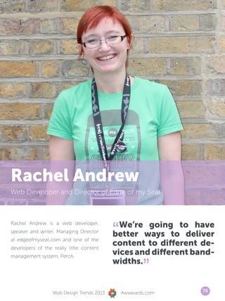 Rachel Andrew
Web Developer and Director of Edge of my Seat




                                           “ We’re going to have
Rachel Andrew is a web developer,
speaker and writer, Managing Director
                                           better ways to deliver
at edgeofmyseat.com and one of the
developers of the really little content
                                           content to different de-
management system, Perch.
                                           vices and different band-
                                           widths.
                                                      ”
                  Web Design Trends 2013       Awwwards.com      74
 