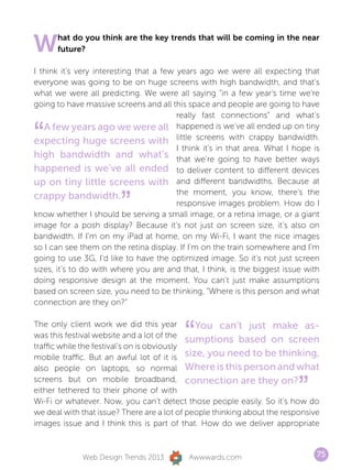 W     hat do you think are the key trends that will be coming in the near
      future?

I think it’s very interesting that a few years ago we were all expecting that
everyone was going to be on huge screens with high bandwidth, and that’s
what we were all predicting. We were all saying “in a few year’s time we’re
going to have massive screens and all this space and people are going to have
                                         really fast connections” and what’s


“  A few years ago we were all happened is we’ve all ended up on tiny
expecting huge screens with little screens with crappy bandwidth.
                                         I think it’s in that area. What I hope is
high bandwidth and what’s that we’re going to have better ways
happened is we’ve all ended to deliver content to different devices
up on tiny little screens with and different bandwidths. Because at

                        ”
                                         the moment, you know, there’s the
crappy bandwidth.
                                         responsive images problem. How do I
know whether I should be serving a small image, or a retina image, or a giant
image for a posh display? Because it’s not just on screen size, it’s also on
bandwidth. If I’m on my iPad at home, on my Wi-Fi, I want the nice images
so I can see them on the retina display. If I’m on the train somewhere and I’m
going to use 3G, I’d like to have the optimized image. So it’s not just screen
sizes, it’s to do with where you are and that, I think, is the biggest issue with
doing responsive design at the moment. You can’t just make assumptions
based on screen size, you need to be thinking, “Where is this person and what
connection are they on?”



                                           “
The only client work we did this year          You can’t just make as-
was this festival website and a lot of the
                                             sumptions based on screen
traffic while the festival’s on is obviously
mobile traffic. But an awful lot of it is size, you need to be thinking,
also people on laptops, so normal Where is this person and what


                                                                           ”
screens but on mobile broadband, connection are they on?
either tethered to their phone of with
Wi-Fi or whatever. Now, you can’t detect those people easily. So it’s how do
we deal with that issue? There are a lot of people thinking about the responsive
images issue and I think this is part of that. How do we deliver appropriate



              Web Design Trends 2013        Awwwards.com                         75
 