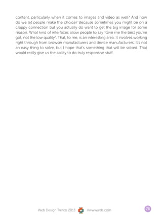 content, particularly when it comes to images and video as well? And how
do we let people make the choice? Because sometimes you might be on a
crappy connection but you actually do want to get the big image for some
reason. What kind of interfaces allow people to say “Give me the best you’ve
got, not the low quality”. That, to me, is an interesting area. It involves working
right through from browser manufacturers and device manufacturers. It’s not
an easy thing to solve, but I hope that’s something that will be solved. That
would really give us the ability to do truly responsive stuff.




              Web Design Trends 2013         Awwwards.com                         76
 