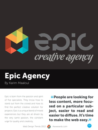 Epic Agency
By Karim Maaloul




                                              “ People are looking for
Epic is born from the passion and spirit
of five specialists. They know how to
stand out from the crowd and how to
                                             less content, more focu-
find the perfect creative solution for       sed on a particular sub-
projects. Epic is a unique blend of mixed    ject, easier to read and
experiences but they are all driven by
                                             easier to diffuse. It’s time
the very same passion, the constant
urge for quality and creativity.

                    Web Design Trends 2013
                                             to make the web easy.
                                               Awwwards.com
                                                                     ”
                                                                     77
 