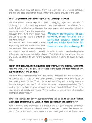 only recognition they get comes from the technical performance achieved
and not the ease of use that these animations should provide to the user.

What do you think we’ll see in layout and UI design in 2013?
We think we will have an explosion of micro blogging pages like checkthis. It’s
probably the most interesting revolution we have seen on the internet for a
while. It will totally change the way that people express themselves, allowing
people who don’t want to run a blog
because they think they don’t have
                                          “  People are looking for less
enough to say to create content on content, more focused on a
the web anyway.                           particular subject, easier to
That means we should learn a new read and easier to diffuse. It’s


                                                                               ”
way to organize the information from time to make the web easy.
this behavior. People are looking for
less content, more focused on a particular subject, easier to read and easier to
diffuse. An example of that is the classic HTML text editor that we can find on
any CMS, so difficult to use for the average person. It’s time to make the web
easy.

Touch and gestures, media queries, responsive, retina display, webfonts,
realtime web... How do you think these techniques and technologies will
evolve and what will be next?
We think we’ll see more and more “mobile-first” websites that will make touch,
responsive etc. a must for new developments, bringing those techniques on
the desktop even further. Then, place/device-shifting will probably boom in
the next few years, not just for video but for every content/app available. You’ll
start a game or task on your desktop, continue on a tablet and finish it on
your phone all totally seamlessly. We’re starting to see some well-executed
examples already today.

What will the trends be in web programming (front- and back-end)? Which
languages or frameworks will gain more converts in the near future?
Rails is here to stay (obviously) and node.js will still gain followers (although
we are still less convinced about it even if there are successful examples out
there). On the front-end, most serious projects will go for either Sass or Less


              Web Design Trends 2013        Awwwards.com                         79
 