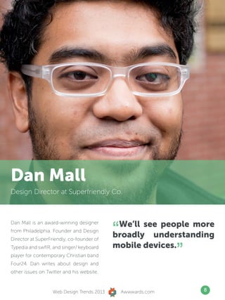 Dan Mall
Design Director at Superfriendly Co.




                                            “We’ll see people more
Dan Mall is an award-winning designer
from Philadelphia. Founder and Design
Director at SuperFriendly, co-founder of
                                            broadly understanding
Typedia and swfIR, and singer/ keyboard
player for contemporary Christian band
Four24. Dan writes about design and
                                            mobile devices.
                                                               ”
other issues on Twitter and his website.


                   Web Design Trends 2013       Awwwards.com       8
 