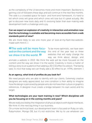 as the complexity of the UI becomes more and more important. Backbone is
gaining a lot of followers these days and will continue in the next few months.
The web is a crowded space for back- and front-end framework, it’s hard to
tell which ones will grow and which ones will lose but it’s great actually. We
get to discover new tools daily and it’s evolving faster than ever making web
development both a challenge and a joy.

Can we expect an explosion of creativity in interaction and animation now
that the technology is available and becoming more accessible from a web
standards point of view?
We are more likely to see one more year of look-at-my-flash-like-website-
made-with-html-5 :)



“ The web will be more focu- To be more optimistic, we have seen
sed on the content and the way this end of the year two or three

                                  ”
we show it to the world.       websites that will really change the
                                            way we think about, design, and
animate a website in 2013. We think the web will be more focused on the
content and the way we show it to the world. Creativity is more a matter of
telling a story to an audience than adding a 3D CSS effect to a block. That being
said, it’s nice that today we can finally add a 3D effect to an HTML element :)

As an agency, what kind of profiles do you look for?
We need people who are able to identify with our clients. Extremely creative
designers are really appreciated, but one condition is their ability to imagine
how the design is perceived by people who do not have their culture or graphics
references. A designer must create a bridge between his own world and his
target.

What technologies are your team training in now? Which disciplines will
you be focusing on in the coming months and years?
We are really excited by the integration of physical objects with digital interfaces.
We think it’s the next big thing in our business.
On a more technical level, our development team is focused on Ruby on rails,
Rubymotion, Mongo DB, but it’s not restrictive. We try to use whatever can


              Web Design Trends 2013          Awwwards.com                          80
 