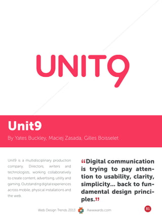 serve our cause.




Unit9
By Yates Buckley, Maciej Zasada, Gilles Boisselet




                                              “ Digital communication
Unit9 is a multidisciplinary production
company.      Directors,    writers   and
technologists, working collaboratively
                                              is trying to pay atten-
to create content, advertising, utility and   tion to usability, clarity,
gaming. Outstanding digital experiences       simplicity... back to fun-
across mobile, physical installations and
                                              damental design princi-
the web.


                    Web Design Trends 2013
                                              ples.
                                                     ”
                                                  Awwwards.com       81
 
