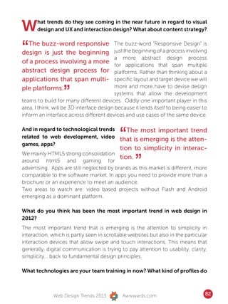 W      hat trends do they see coming in the near future in regard to visual
       design and UX and interaction design? What about content strategy?



“ The buzz-word responsive
design is just the beginning
of a process involving a more
                                           The buzz-word “Responsive Design” is
                                           just the beginning of a process involving
                                           a more abstract design process
                                           for applications that span multiple
abstract design process for                platforms. Rather than thinking about a
applications that span multi-              specific layout and target device we will


                   ”
ple platforms.                             more and more have to devise design
                                           systems that allow the development
teams to build for many different devices. Oddly one important player in this
area, I think, will be 3D interface design because it lends itself to being easier to
inform an interface across different devices and use cases of the same device.



                                            “
And in regard to technological trends   The most important trend
related to web development, video
                                     that is emerging is the atten-
games, apps?
                                     tion to simplicity in interac-

                                                    ”
We mainly HTML5 strong consolidation
                                     tion.
around html5 and gaming for
advertising. Apps are still neglected by brands as this market is different, more
comparable to the software market. In apps you need to provide more than a
brochure or an experience to meet an audience.
Two areas to watch are: video based projects without Flash and Android
emerging as a dominant platform.

What do you think has been the most important trend in web design in
2012?
The most important trend that is emerging is the attention to simplicity in
interaction, which is partly seen in scrollable websites but also in the particular
interaction devices that allow swipe and touch interactions. This means that
generally, digital communication is trying to pay attention to usability, clarity,
simplicity... back to fundamental design principles.

What technologies are your team training in now? What kind of profiles do



              Web Design Trends 2013          Awwwards.com                          82
 