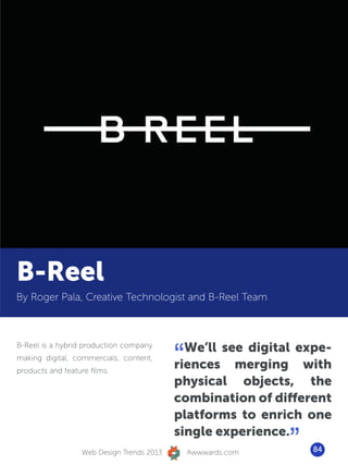 B-Reel
By Roger Pala, Creative Technologist and B-Reel Team




                                            “ We’ll see digital expe-
B-Reel is a hybrid production company
making digital, commercials, content,
products and feature films.
                                            riences merging with
                                            physical objects, the
                                            combination of different
                                            platforms to enrich one

                   Web Design Trends 2013
                                            single experience.
                                                Awwwards.com
                                                               ”   84
 
