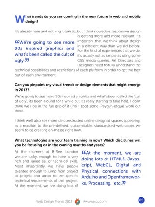 W      hat trends do you see coming in the near future in web and mobile
       design?

It’s already here and nothing futuristic, but I think nowadays responsive design
                                          is getting more and more relevant. It’s


“   We’re going to see more important that we think about design
                                          in a different way than we did before.
90s inspired graphics and For the kind of experiences that we do,
what’s been called the cult of it’s usually not as simple as using some
ugly.
      ”                                   CSS media queries. Art Directors and
                                          Designers need to fully understand the
technical possibilities and restrictions of each platform in order to get the best
out of each environment.

Can you pinpoint any visual trends or design elements that might emerge
in 2013?
We’re going to see more 90s inspired graphics and what’s been called the ‘cult
of ugly’, it’s been around for a while but it’s really starting to take hold, I don’t
think we’ll be in the full grip of it until I spot some ‘Raygun-esque’ work out
there.

I think we’ll also see more de-constructed online designed spaces appearing,
as a reaction to the pre-defined, customisable, standardised web pages we
seem to be creating en-masse right now.

What technologies are your team training in now? Which disciplines will
you be focusing on in the coming months and years?


                                             “
At the moment at B-Reel London                 At the moment, we are
we are lucky enough to have a very
rich and varied set of technical skills.
                                             doing lots of HTML5, Javas-
Most importantly, we have people             cript, WebGL, Digital and
talented enough to jump from project         Physical connections with
to project and adapt to the specific         Arduino and Openframewor-

                                                                        ”
technical requirements of that project.
At the moment, we are doing lots of
                                             ks, Processing, etc.



              Web Design Trends 2013          Awwwards.com                          85
 