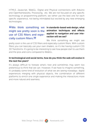 HTML5, Javascript, WebGL, Digital and Physical connections with Arduino
and Openframeworks, Processing, etc. We are not focused on any specific
technology or programming platform, we rather use the best one for each
specific experience, not being intimidated but excited by any new emerging
technologies.



“ We think something we
might see pretty soon is the
use of CSS filters and espe-
                                       In standards-based web design, what
                                       animation techniques and effects
                                       applied to navigation and user inte-
                                       raction will we see?
cially custom filters.
                         ”               We think something we might see
pretty soon is the use of CSS filters and especially custom filters. With custom
filters you can basically use your own shaders, so it’s like having custom CSS
3D Transforms. It’s going to be interesting to see how people start to use them
and the pros and cons compared to WebGL.

In technological and social terms, how do you think the web will evolve in
the next few years?
It’s always difficult to foresee what’s next and sometimes may seem too
pretentious to think that we can. However, If we have to imagine something,
it’s probably some kind of evolution of what we are seeing nowadays: digital
experiences merging with physical objects, the combination of different
platforms to enrich one single experience and making the interactions more
and more natural and seamless.




             Web Design Trends 2013        Awwwards.com                        86
 