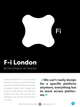 F-i London
By Erik Jonsson, Art Director.




                                              “ We can’t really design
Fantasy Interactive (F-i) is one of the
world’s most famous full service digital
agencies. Founded in 1999, it’s a favorite
                                             for a specific platform
of leading brands from Google and            anymore, everything has
Porsche to USA Today. F-i has offices in     to work across platfor-

                                                  ”
London, New York, San Francisco and
                                             ms.
Stockholm. Erik Jonsson is Art Director
in London.

                    Web Design Trends 2013     Awwwards.com        87
 