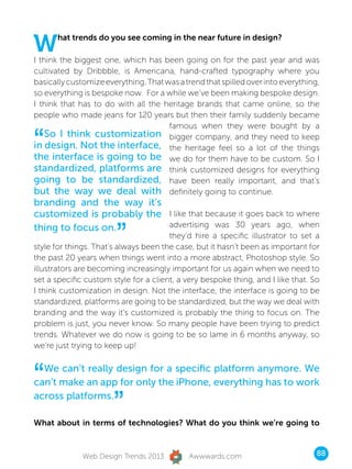 W     hat trends do you see coming in the near future in design?

I think the biggest one, which has been going on for the past year and was
cultivated by Dribbble, is Americana, hand-crafted typography where you
basically customize everything. That was a trend that spilled over into everything,
so everything is bespoke now.  For a while we’ve been making bespoke design.
I think that has to do with all the heritage brands that came online, so the
people who made jeans for 120 years but then their family suddenly became
                                      famous when they were bought by a

“   So I think customization bigger company, and they need to keep
in design. Not the interface, the heritage feel so a lot of the things
the interface is going to be we do for them have to be custom. So I
standardized, platforms are think customized designs for everything
going to be standardized, have been really important, and that’s
but the way we deal with definitely going to continue.
branding and the way it’s
customized is probably the I like that because it goes back to where

                       ”
thing to focus on.         advertising was 30 years ago, when
                                       they’d hire a specific illustrator to set a
style for things. That’s always been the case, but it hasn’t been as important for
the past 20 years when things went into a more abstract, Photoshop style. So
illustrators are becoming increasingly important for us again when we need to
set a specific custom style for a client, a very bespoke thing, and I like that. So
I think customization in design. Not the interface, the interface is going to be
standardized, platforms are going to be standardized, but the way we deal with
branding and the way it’s customized is probably the thing to focus on. The
problem is just, you never know. So many people have been trying to predict
trends. Whatever we do now is going to be so lame in 6 months anyway, so
we’re just trying to keep up!



“ We can’t really design for a specific platform anymore. We
can’t make an app for only the iPhone, everything has to work
across platforms.
                       ”
What about in terms of technologies? What do you think we’re going to



              Web Design Trends 2013         Awwwards.com                         88
 