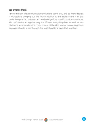 see emerge there?
I think the fact that so many platforms have come out, and so many tablets
- Microsoft is bringing out the fourth addition to the tablet scene - it’s just
underlining the fact that we can’t really design for a specific platform anymore.
We can’t make an app for only the iPhone, everything has to work across
platforms, which makes the core concept of the idea so much more important
because it has to shine through. It’s really hard to answer that question.




             Web Design Trends 2013        Awwwards.com                         89
 