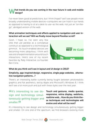 W     hat trends do you see coming in the near future in web and mobile
      design?

I’ve never been good at predictions, but I think (hope)? we’ll see people more
broadly understanding mobile devices—computers we can hold in our hands
as opposed to having to sit at a desk to use—as the web, not just an “on-the-
go”, abridged version of the web.

What animation techniques and effects applied to navigation and user in-
teraction will we see? Will we finally move beyond Parallax scroll?
Gosh, I hope so. I’ve seen very few
sites that use parallax as a conceptual
construct as opposed to a technological
gimmick. As touch-enabled devices are
becoming more ubiquitous, I think we’ll
see a lot of experimentation around touch
interactions. Here’s one of my recent
favorites by Rally Interactive co-founder
Ben Cline.

What do you think we’ll see in layout and UI design in 2013?
Simplicity, app-inspired design, responsive, single page websites, alterna-
tive navigation patterns…?
There’s an interesting battle currently being fought between photorealistic
graphics and flat aesthetics, led by Apple and Microsoft’s Windows 8. I think
we’ll see a lot more push and pull with these styles over the next year.



“  It’s interesting to see de-
sign and technology simul-
taneously getting bigger and
                                      Touch and gestures, media queries,
                                      responsive, retina display, webfonts,
                                      realtime web... How do you think the-
                                      se techniques and technologies will
smaller.
         ”                            evolve and what will be next?
It’s interesting to see design and technology simultaneously getting bigger
and smaller. On one end of the spectrum, we find browsers evolving more



             Web Design Trends 2013         Awwwards.com                     9
 