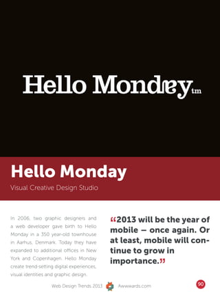 Hello Monday
Visual Creative Design Studio




                                            “ 2013 will be the year of
In 2006, two graphic designers and
a web developer gave birth to Hello
Monday in a 350 year-old townhouse
                                            mobile – once again. Or
in Aarhus, Denmark. Today they have         at least, mobile will con-
expanded to additional offices in New       tinue to grow in

                                                               ”
York and Copenhagen. Hello Monday
                                            importance.
create trend-setting digital experiences,
visual identities and graphic design.

                   Web Design Trends 2013       Awwwards.com       90
 