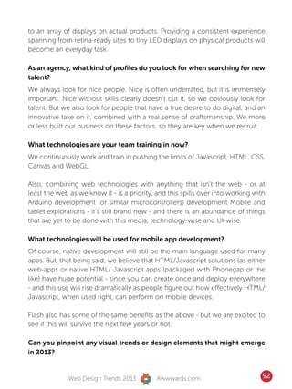to an array of displays on actual products. Providing a consistent experience
spanning from retina-ready sites to tiny LED displays on physical products will
become an everyday task.

As an agency, what kind of profiles do you look for when searching for new
talent?
We always look for nice people. Nice is often underrated, but it is immensely
important. Nice without skills clearly doesn’t cut it, so we obviously look for
talent. But we also look for people that have a true desire to do digital, and an
innovative take on it, combined with a real sense of craftsmanship. We more
or less built our business on these factors, so they are key when we recruit.

What technologies are your team training in now?
We continuously work and train in pushing the limits of Javascript, HTML, CSS,
Canvas and WebGL.

Also, combining web technologies with anything that isn’t the web - or at
least the web as we know it - is a priority, and this spills over into working with
Arduino development (or similar microcontrollers) development Mobile and
tablet explorations - it’s still brand new - and there is an abundance of things
that are yet to be done with this media, technology-wise and UI-wise.

What technologies will be used for mobile app development?
Of course, native development will still be the main language used for many
apps. But, that being said, we believe that HTML/Javascript solutions (as either
web-apps or native HTML/ Javascript apps (packaged with Phonegap or the
like) have huge potential - since you can create once and deploy everywhere
- and this use will rise dramatically as people figure out how effectively HTML/
Javascript, when used right, can perform on mobile devices.

Flash also has some of the same benefits as the above - but we are excited to
see if this will survive the next few years or not.

Can you pinpoint any visual trends or design elements that might emerge
in 2013?


              Web Design Trends 2013         Awwwards.com                         92
 