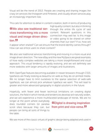 Visual will be the trend of 2013. People are creating and sharing images like
crazy on services like Instagram and Pinterest, and visually-driven services play
an increasingly important role.

This calls for attention to detail in content creation, both in terms of producing
                                           high quality content, but also in thinking

“   We also see traditional ser- through the entire life cycle of said
vices transforming into a more content. Relevant questions in this
visual and image driven direc- connection may well be: Is this image

     ”
                                           or video going to be shared on other
tion.                                      channels than our own? If so, how will
it appear when shared? Can we ensure that the brand identity carries through?
How can we entice users to share content?

We also see traditional services transforming and moving in a more visual and
image driven direction. The new eBay and the new MySpace are great examples
of how really complex websites are taking a more straightforward and visual
approach. This visual tendency is rapidly evolving, and we will definitely see
more websites with larger amounts of images and illustrations.

With OpenType features becoming available in newer browsers through CSS3,
typefaces are finally looking as beautiful on web as they do on printed media.
We no longer have to limit ourselves to the sparse selection of web-safe
typefaces, we can almost pick whatever typeface we want. This will lead to
greater and more advanced typography in digital solutions in the future.

Hopefully, with fewer and fewer technical limitations on creating digital
solutions, the field in which trends and tendencies develop will naturally widen,
and we will experience a more multifaceted landscape of trends. We are no
longer at the point where everybody
does rounded corners (or parallax
                                            “Digital is drawing inspiration
scroll sites) because they can, but from print and vice-versa.
people can bring all sorts of things to                                      ”
the table.

We see more of the classic virtues of graphic design being adapted and used in



              Web Design Trends 2013          Awwwards.com                          93
 