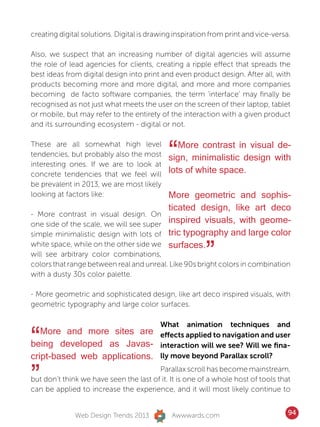 creating digital solutions. Digital is drawing inspiration from print and vice-versa.

Also, we suspect that an increasing number of digital agencies will assume
the role of lead agencies for clients, creating a ripple effect that spreads the
best ideas from digital design into print and even product design. After all, with
products becoming more and more digital, and more and more companies
becoming de facto software companies, the term ‘interface’ may finally be
recognised as not just what meets the user on the screen of their laptop, tablet
or mobile, but may refer to the entirety of the interaction with a given product
and its surrounding ecosystem - digital or not.

These are all somewhat high level
tendencies, but probably also the most
interesting ones. If we are to look at
                                             “  More contrast in visual de-
                                             sign, minimalistic design with
                                             lots of white space.
concrete tendencies that we feel will
be prevalent in 2013, we are most likely
looking at factors like:                     More geometric and sophis-
                                             ticated design, like art deco
- More contrast in visual design. On
one side of the scale, we will see super     inspired visuals, with geome-
simple minimalistic design with lots of      tric typography and large color
white space, while on the other side we
will see arbitrary color combinations,
                                             surfaces.
                                                         ”
colors that range between real and unreal. Like 90s bright colors in combination
with a dusty 30s color palette.

- More geometric and sophisticated design, like art deco inspired visuals, with
geometric typography and large color surfaces.

                                          What animation techniques and

“  More and more sites are
being developed as Javas-
cript-based web applications.
                                          effects applied to navigation and user
                                          interaction will we see? Will we fina-
                                          lly move beyond Parallax scroll?


”                                       Parallax scroll has become mainstream,
but don’t think we have seen the last of it. It is one of a whole host of tools that
can be applied to increase the experience, and it will most likely continue to


              Web Design Trends 2013          Awwwards.com                          94
 