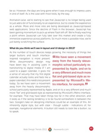 be so. However, the days are long gone when it was enough to impress users
in and of itself. As is the case with most tools, by the way.

Animation-wise, we’re starting to see that Javascript is no longer being used
to just add a bit of functionality to an experience, but to create the experience
as a whole. More and more sites are being developed as Javascript-based
web applications. Since the decline of Flash in the browser, Javascript has
been gaining momentum to pick up where Flash left off. We’re finally reaching
a point where Javascript can fully take over this market and create a fully
immersive experience across platforms. So much more is possible now, we’re
just barely scratching the surface.

What do you think we’ll see in layout and UI design in 2013?
As the number of touch devices keeps growing, the necessity of things like


                                          “
larger buttons and touch interface-
inspired navigation is more present.
                                              We have seen a movement
While skeuomorphic design may away from the heavily skeuo-
have been key in assisting users in morphic school particularly re-
transitioning to digital media (if I am presented by Apple, and on to
used to a paper calendar, it gives me
a sense of security that my first digital
                                           a very different and much more
calendar actually looks and feels like a flat and grid-based style as re-
paper calendar), this need is less present presented by Microsoft’s Me-


                                                                           ”
today. So we have seen a movement tro interface, for example.
away from the heavily skeuomorphic
school particularly represented by Apple, and on to a very different and much
more “flat” and grid-based style as represented by Microsoft’s Metro interface,
for example. That may have taken things too far in the other direction, and
it looks as if the lasting tendency is to be found somewhere in between the
two. Google’s take on designing interfaces could be an example of this. An
inherently digital style, but with clear - though subtle - indications of, for
example, navigational elements. A button still needs to look like a button, so
to speak.




             Web Design Trends 2013        Awwwards.com                         95
 