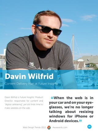 Davin Wilfrid
Content Delivery Man at Future Insights




                                                 “ When the web is in
Davin Wilfrid is Future Insights’ Product
Director, responsible for content and
“digital caretaking”, yet still finds time to
                                                your car and on your eye-
make ukeleles on the side.                      glasses, we’re no longer
                                                talking about resizing
                                                windows for iPhone or

                     Web Design Trends 2013
                                                Android devices.
                                                  Awwwards.com
                                                                 ”    96
 