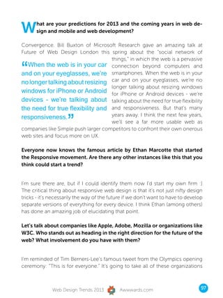 W     hat are your predictions for 2013 and the coming years in web de-
      sign and mobile and web development?

Convergence. Bill Buxton of Microsoft Research gave an amazing talk at
Future of Web Design London this spring about the “social network of
                                     things,” in which the web is a pervasive

“ When the web is in your car connection beyond computers and
and on your eyeglasses, we’re smartphones. When the web is in your
no longer talking about resizing car and on your eyeglasses, we’re no
                                     longer talking about resizing windows
windows for iPhone or Android for iPhone or Android devices - we’re
devices - we’re talking about talking about the need for true flexibility
the need for true flexibility and and responsiveness. But that’s many

                     ”
responsiveness.                      years away. I think the next few years,
                                     we’ll see a far more usable web as
companies like Simple push larger competitors to confront their own onerous
web sites and focus more on UX.

Everyone now knows the famous article by Ethan Marcotte that started
the Responsive movement. Are there any other instances like this that you
think could start a trend?


I’m sure there are, but if I could identify them now I’d start my own firm :)
The critical thing about responsive web design is that it’s not just nifty design
tricks - it’s necessarily the way of the future if we don’t want to have to develop
separate versions of everything for every device. I think Ethan (among others)
has done an amazing job of elucidating that point.

Let’s talk about companies like Apple, Adobe, Mozilla or organizations like
W3C. Who stands out as heading in the right direction for the future of the
web? What involvement do you have with them?


I’m reminded of Tim Berners-Lee’s famous tweet from the Olympics opening
ceremony: “This is for everyone.” It’s going to take all of these organizations



              Web Design Trends 2013         Awwwards.com                         97
 