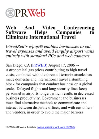 Web    And      Video    Conferencing
Software    Helps     Companies    to
Eliminate International Travel
WiredRed’s e/pop® enables businesses to cut
travel expenses and avoid lengthy airport waits
entirely with standard PCs and web cameras.
San Diego, CA (PRWEB) August 17, 2006 –-
Astronomical gas prices contributing to high travel
costs, combined with the threat of terrorist attacks has
made domestic and international travel a stumbling
block for companies that conduct business on a global
scale. Delayed flights and long security lines keep
personnel in airports longer, which results in decreased
business productivity. Government and businesses
must find alternative methods to communicate and
interact between disparate offices, and with customers
and vendors, in order to avoid the major barriers


PRWeb eBooks - Another online visibility tool from PRWeb
 